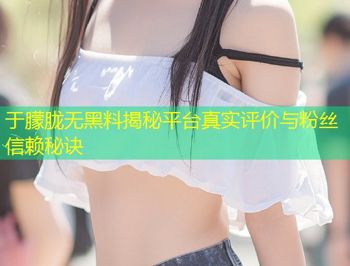 于朦胧无黑料揭秘平台真实评价与粉丝信赖秘诀  第1张