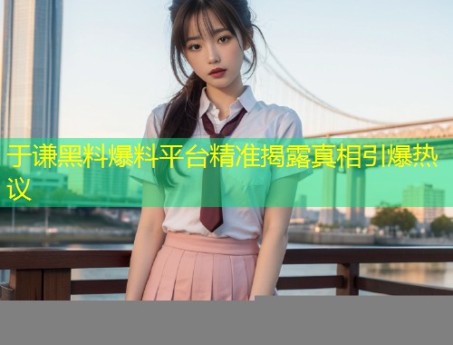 于谦黑料爆料平台精准揭露真相引爆热议  第1张