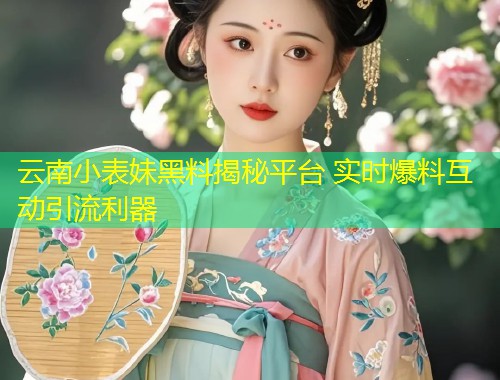 云南小表妹黑料揭秘平台 实时爆料互动引流利器  第1张