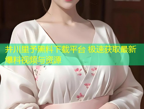 井川里予黑料下载平台 极速获取最新爆料视频与资源  第2张