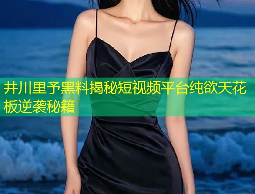 井川里予黑料揭秘短视频平台纯欲天花板逆袭秘籍  第1张