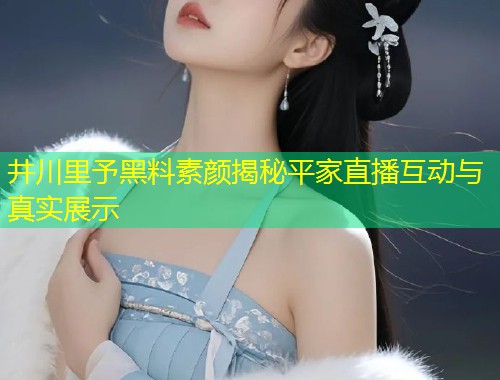 井川里予黑料素颜揭秘平家直播互动与真实展示  第2张