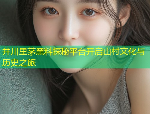 井川里茅黑料探秘平台开启山村文化与历史之旅  第1张