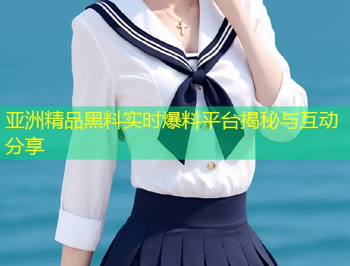 亚洲精品黑料实时爆料平台揭秘与互动分享  第1张