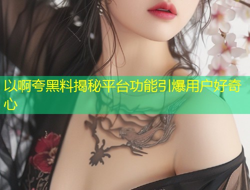 以啊夸黑料揭秘平台功能引爆用户好奇心  第1张