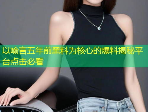 以喻言五年前黑料为核心的爆料揭秘平台点击必看  第1张