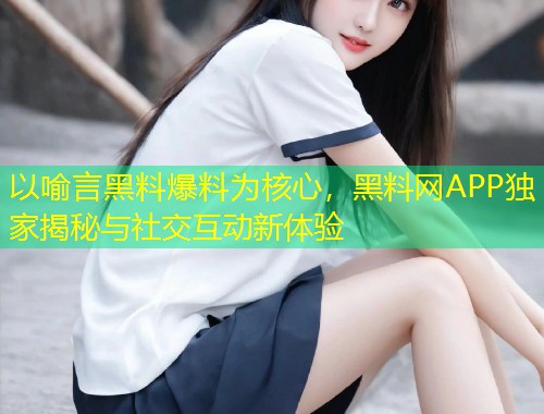 以喻言黑料爆料为核心，黑料网APP独家揭秘与社交互动新体验  第1张