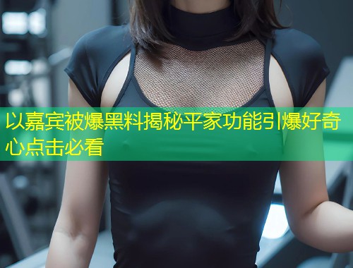 以嘉宾被爆黑料揭秘平家功能引爆好奇心点击必看  第1张