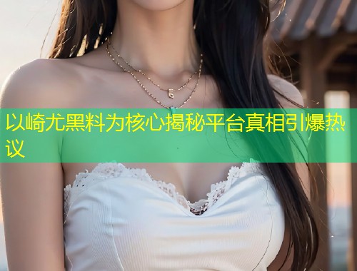 以崎尤黑料为核心揭秘平台真相引爆热议  第1张