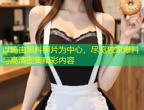 以崎由黑料照片为中心，尽览独家爆料与高清图集精彩内容  第2张