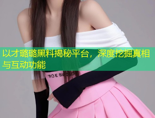 以才璐璐黑料揭秘平台，深度挖掘真相与互动功能  第1张