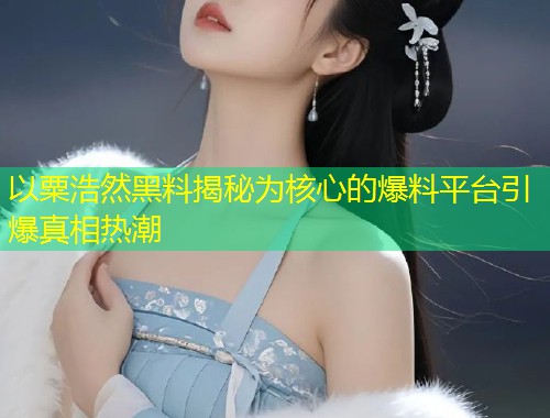 以粟浩然黑料揭秘为核心的爆料平台引爆真相热潮  第1张