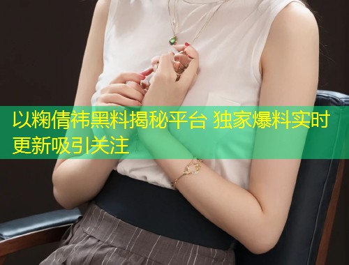 以粷倩祎黑料揭秘平台 独家爆料实时更新吸引关注  第2张