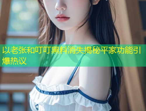 以老张和叮叮黑料消失揭秘平家功能引爆热议  第1张