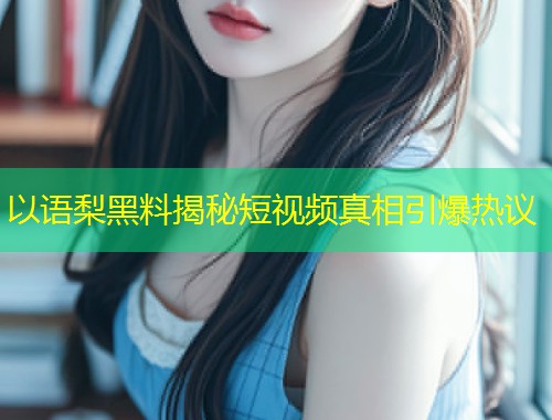 以语梨黑料揭秘短视频真相引爆热议  第1张