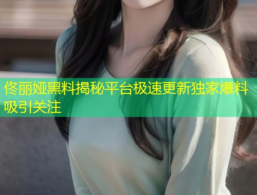 佟丽娅黑料揭秘平台极速更新独家爆料吸引关注  第1张