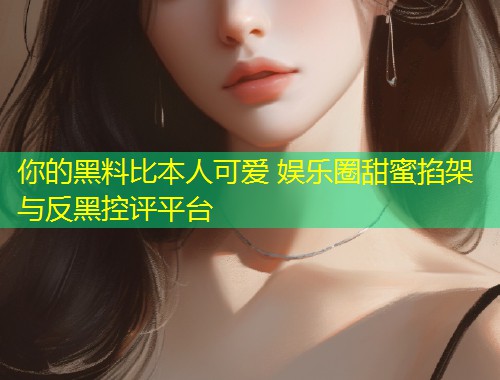 你的黑料比本人可爱 娱乐圈甜蜜掐架与反黑控评平台  第1张