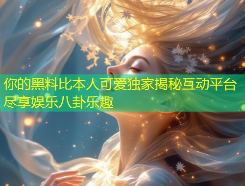 你的黑料比本人可爱独家揭秘互动平台尽享娱乐八卦乐趣  第1张