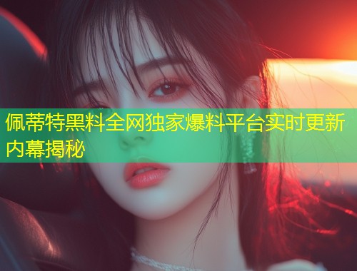 佩蒂特黑料全网独家爆料平台实时更新内幕揭秘  第1张