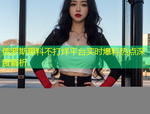 俄罗斯黑料不打烊平台实时爆料热点深度解析  第2张