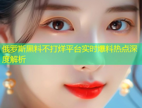 俄罗斯黑料不打烊平台实时爆料热点深度解析  第1张