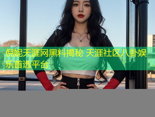 倪妮天涯网黑料揭秘 天涯社区八卦娱乐首选平台  第2张
