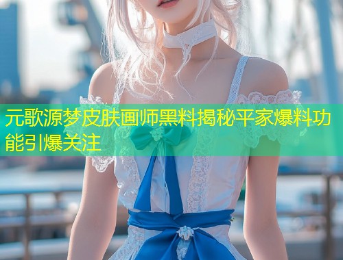 元歌源梦皮肤画师黑料揭秘平家爆料功能引爆关注  第1张