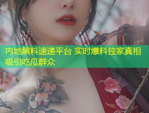 内地黑料速递平台 实时爆料独家真相吸引吃瓜群众  第1张