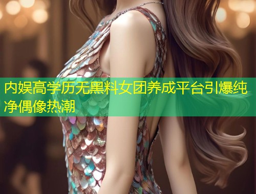 内娱高学历无黑料女团养成平台引爆纯净偶像热潮  第1张