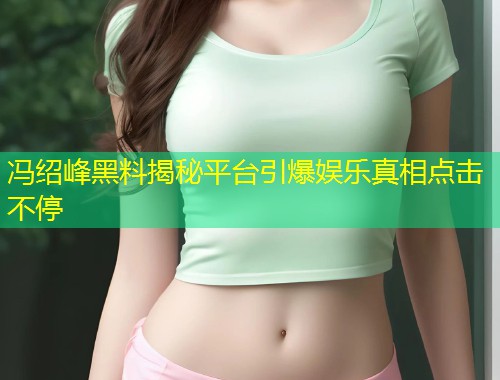 冯绍峰黑料揭秘平台引爆娱乐真相点击不停  第1张