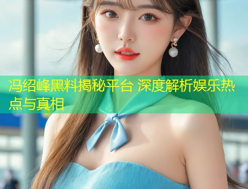冯绍峰黑料揭秘平台 深度解析娱乐热点与真相  第1张