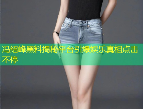冯绍峰黑料揭秘平台引爆娱乐真相点击不停  第2张