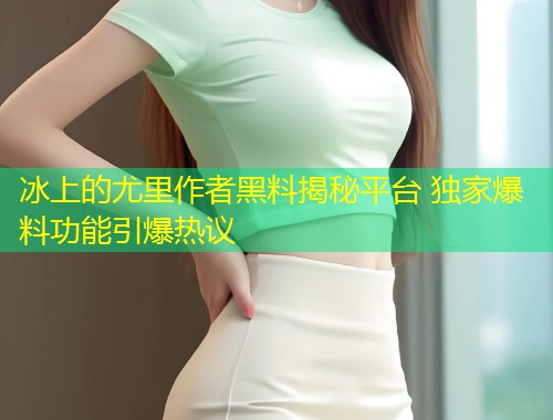 冰上的尤里作者黑料揭秘平台 独家爆料功能引爆热议  第2张