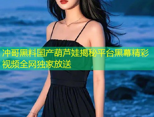 冲哥黑料国产葫芦娃揭秘平台黑幕精彩视频全网独家放送  第2张