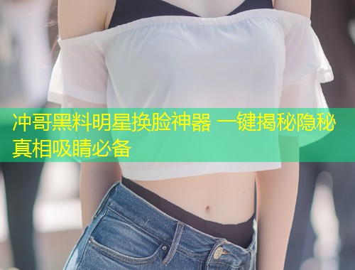 冲哥黑料明星换脸神器 一键揭秘隐秘真相吸睛必备  第2张