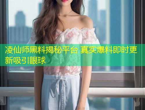 凌仙师黑料揭秘平台 真实爆料即时更新吸引眼球  第1张