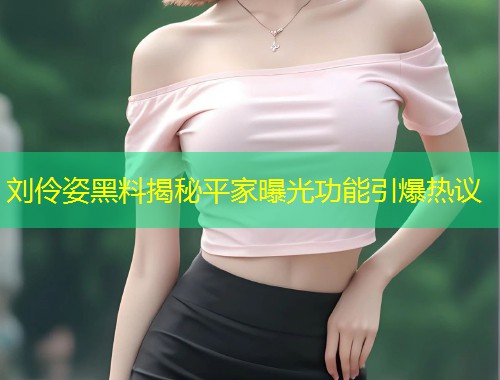 刘伶姿黑料揭秘平家曝光功能引爆热议  第1张