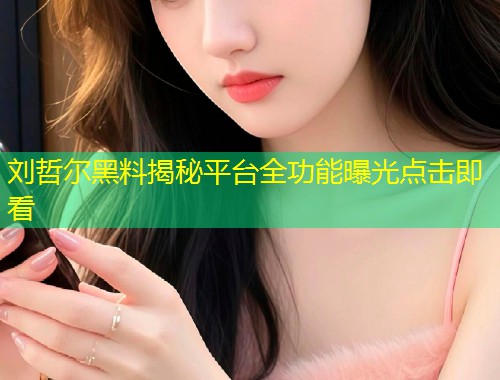 刘哲尔黑料揭秘平台全功能曝光点击即看  第1张