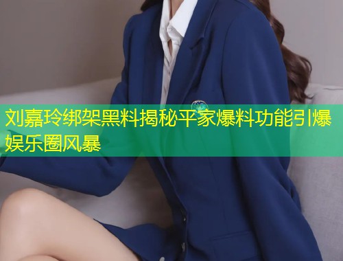 刘嘉玲绑架黑料揭秘平家爆料功能引爆娱乐圈风暴  第1张