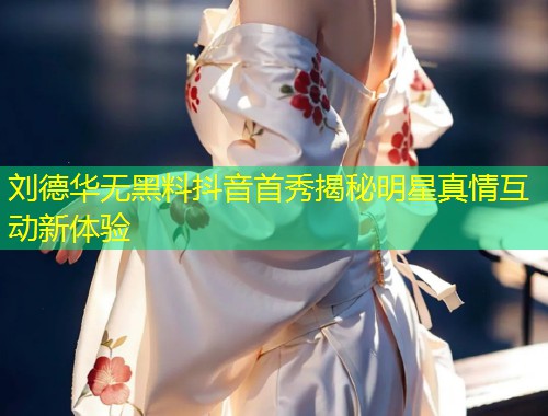 刘德华无黑料抖音首秀揭秘明星真情互动新体验  第1张