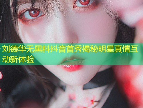刘德华无黑料抖音首秀揭秘明星真情互动新体验  第2张