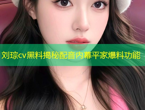 刘琮cv黑料揭秘配音内幕平家爆料功能  第1张