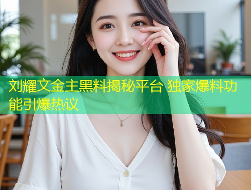 刘耀文金主黑料揭秘平台 独家爆料功能引爆热议  第1张