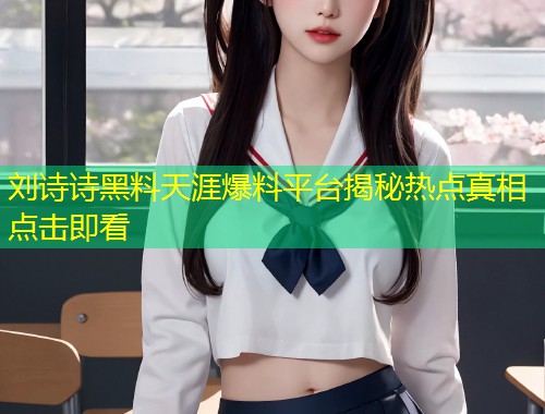 刘诗诗黑料天涯爆料平台揭秘热点真相点击即看  第2张