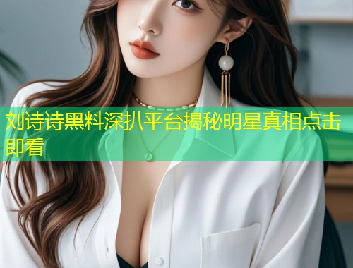刘诗诗黑料深扒平台揭秘明星真相点击即看  第1张