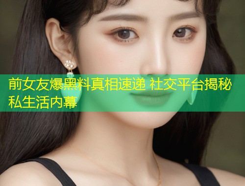 前女友爆黑料真相速递 社交平台揭秘私生活内幕  第1张