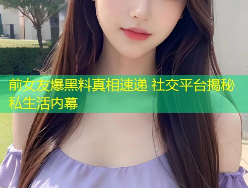 前女友爆黑料真相速递 社交平台揭秘私生活内幕  第2张