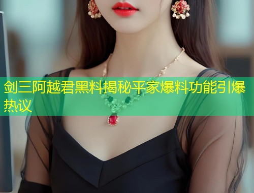 剑三阿越君黑料揭秘平家爆料功能引爆热议  第1张