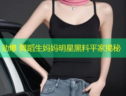 劲爆 舞蹈生妈妈明星黑料平家揭秘  第1张