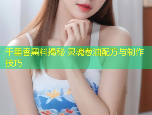 千里香黑料揭秘 灵魂葱油配方与制作技巧  第1张